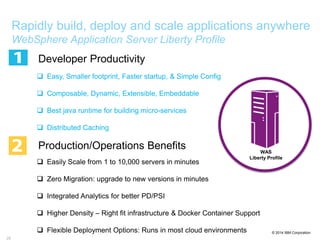 © 2014 IBM Corporation
28
Rapidly build, deploy and scale applications anywhere
WebSphere Application Server Liberty Profile
Developer Productivity
 Easy, Smaller footprint, Faster startup, & Simple Config
 Composable, Dynamic, Extensible, Embeddable
 Best java runtime for building micro-services
 Distributed Caching
Production/Operations Benefits
 Easily Scale from 1 to 10,000 servers in minutes
 Zero Migration: upgrade to new versions in minutes
 Integrated Analytics for better PD/PSI
 Higher Density – Right fit infrastructure & Docker Container Support
 Flexible Deployment Options: Runs in most cloud environments
WAS
Liberty Profile
 