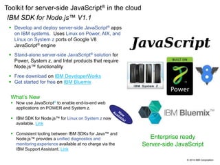 © 2014 IBM Corporation
Toolkit for server-side JavaScript® in the cloud
•IBM SDK for Node.js™ V1.1
 Develop and deploy server-side JavaScript® apps
on IBM systems. Uses Linux on Power, AIX, and
Linux on System z ports of Google V8
JavaScript® engine
 Stand-alone server-side JavaScript® solution for
Power, System z, and Intel products that require
Node.js™ functionality
 Free download on IBM DeveloperWorks
 Get started for free on IBM Bluemix
Enterprise ready
Server-side JavaScript
What’s New
 Now use JavaScript® to enable end-to-end web
applications on POWER and System z.
 IBM SDK for Node.js™ for Linux on System z now
available. Link
 Consistent tooling between IBM SDKs for Java™ and
Node.js™ provides a unified diagnostics and
monitoring experience available at no charge via the
IBM Support Assistant. Link
 