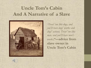 Uncle Tom’s Cabin
And A Narrative of a Slave
“Treat 'em like dogs, and
you'll have dogs' works and
dogs' actions. Treat 'em like
men, and you'll have men's
works.”—advice from
slave owner in
Uncle Tom’s Cabin
 