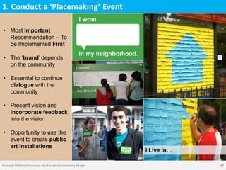 1. Conduct a ‘Placemaking’ Event

• Most Important
  Recommendation – To
  be Implemented First

• The „brand‟ depends
  on the community

• Essential to continue
  dialogue with the
  community

• Present vision and
  incorporate feedback
  into the vision

• Opportunity to use the
  event to create public
  art installations
                                                            I Live In…

Carnegie Mellon University – Sustainable Community Design                19
 