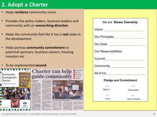 2. Adopt a Charter
• Helps reinforce community vision

• Provides the policy makers, business leaders and                                We are „Stowe Township‟
  community with an overarching direction
                                                                             Vision:________________________
• Helps the community feel like it has a real stake in
                                                                             Our Principles:__________________
  the development
                                                                             Our Goal:____________________:__
• Helps portray community commitment to
  potential sponsors, business owners, housing                               Our Responsibilities:
  investors etc
                                                                             Council:_______________________

• To be implemented second                                                   Community:____________________

                                                                             All of Us:_______________________

                                                                                   Pledge and Commitment
                                                                                     XXX                 XXX
                                                                                   BDAC 1             Policymaker

                                                                                     XXX                 XXX
                                                                                    Youth            Senior Citizens




Carnegie Mellon University – Sustainable Community Design : Stowe Township                                             20
 