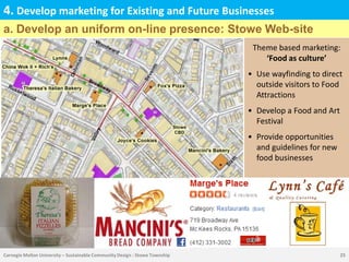 4. Develop marketing for Existing and Future Businesses
a. Develop an uniform on-line presence: Stowe Web-site
                                                                              Theme based marketing:
                                                                                 ‘Food as culture’
                                                                             • Use wayfinding to direct
                                                                               outside visitors to Food
                                                                               Attractions
                                                                             • Develop a Food and Art
                                                                               Festival
                                                                             • Provide opportunities
                                                                               and guidelines for new
                                                                               food businesses




Carnegie Mellon University – Sustainable Community Design : Stowe Township                              25
 