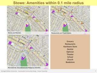 Stowe CBD Location
      Stowe: Amenities within 0.1 mile radius




           Stores and Markets                                                Restaurants and Food-Outlets




                                                                                                Grocery
                                                                                              Restaurants
                                                                                             Hardware Store
                                                                                                 Dentist
                                                                                                Optician
                                                                                                Theater
                                                                                                 School
                                                                                                 Church
                                                                                               Bookstore

           Recreational, Educational and Religious Activities

Carnegie Mellon University – Sustainable Community Design : Stowe Township                                    7
 