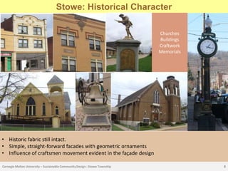 Stowe: Historical Character

                                                                             Churches
                                                                             Buildings
                                                                             Craftwork
                                                                             Memorials




• Historic fabric still intact.
• Simple, straight-forward facades with geometric ornaments
• Influence of craftsmen movement evident in the façade design

Carnegie Mellon University – Sustainable Community Design : Stowe Township               8
 