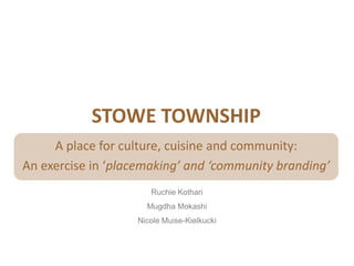 STOWE TOWNSHIP
     A place for culture, cuisine and community:
An exercise in ‘placemaking’ and ‘community branding’
                      Ruchie Kothari
                     Mugdha Mokashi
                   Nicole Muise-Kielkucki
 