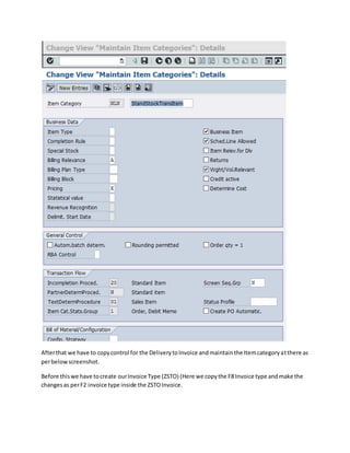 Afterthat we have to copycontrol for the DeliverytoInvoice andmaintainthe Itemcategoryatthere as
perbelowscreenshot.
Before thiswe have tocreate ourInvoice Type (ZSTO) (Here we copythe F8 Invoice type andmake the
changesas perF2 invoice type inside the ZSTOInvoice.
 