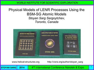 WORLD INSTITUTE FOR SCIENTIFIC EXPLORATION
STOYAN SARG 2014 4rth International Conference Nanotek & Expo 1
Physical Models of LENR Processes Using the
BSM-SG Atomic Models
Stoyan Sarg Sargoytchev,
Toronto, Canada
www.helical-structures.org http://vixra.org/author/stoyan_sarg
 