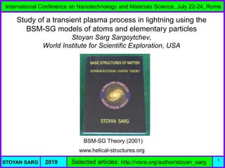 International Conference on Nanotechnology and Materials Science, July 22-24, Rome
STOYAN SARG 2019 Selected articles: http://vixra.org/author/stoyan_sarg 1
Study of a transient plasma process in lightning using the
BSM-SG models of atoms and elementary particles
Stoyan Sarg Sargoytchev,
World Institute for Scientific Exploration, USA
www.helical-structures.org
BSM-SG Theory (2001)
 