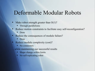 Deformable Modular Robots Make robot strength greater than O(1)? Through parallelisms Reduce motion constraints to facilitate easy self-reconfiguration? Done Reduce the consequences of module failure? Done Reduce module complexity (cost)? No connectors … while maintaining our successful results Shape change within limits No self-replicating robot 