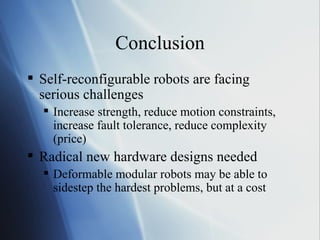 Conclusion Self-reconfigurable robots are facing serious challenges Increase strength, reduce motion constraints, increase fault tolerance, reduce complexity (price)  Radical new hardware designs needed Deformable modular robots may be able to sidestep the hardest problems, but at a cost 