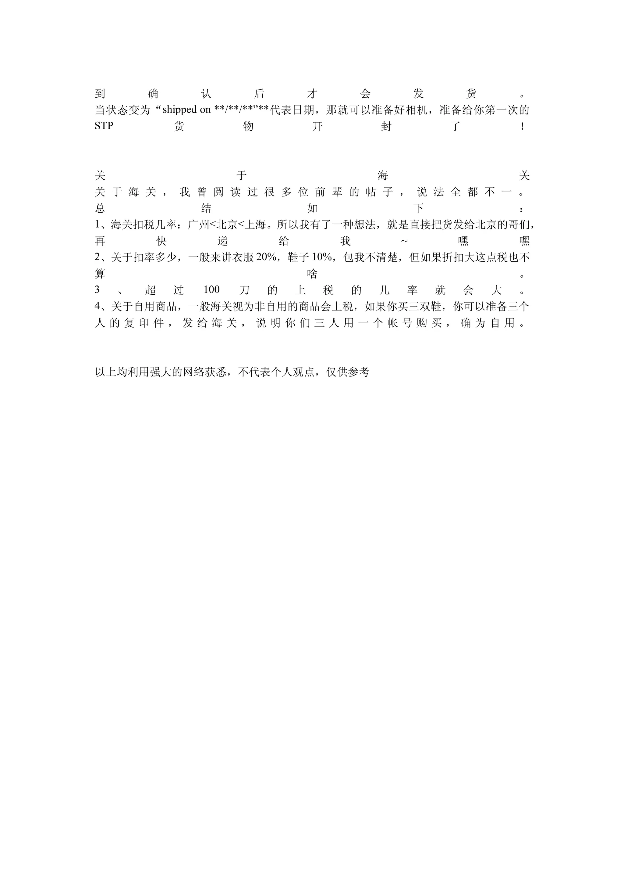 到    确         认          后      才    会    发    货   。
当状态变为“ shipped on **/**/**”** 代表日期，那就可以准备好相机，准备给你第一次的
STP      货              物         开     封     了     ！



关                于               海                关
关 于 海 关 ， 我 曾 阅 读 过 很 多 位 前 辈 的 帖 子 ， 说 法 全 都 不 一 。
总           结            如            下           ：
1、海关扣税几率：广州<北京<上海。所以我有了一种想法，就是直接把货发给北京的哥们，
再      快      递       给      我      ~      嘿      嘿
2、关于扣率多少，一般来讲衣服 20%，鞋子 10%，包我不清楚，但如果折扣大这点税也不
算                    啥                 。
3  、 超  过 100 刀 的  上   税 的 几 率 就  会 大  。
4、关于自用商品，一般海关视为非自用的商品会上税，如果你买三双鞋，你可以准备三个
人的复印件，发给海关，说明你们三人用一个帐号购买，确为自用。



以上均利用强大的网络获悉，不代表个人观点，仅供参考
 
