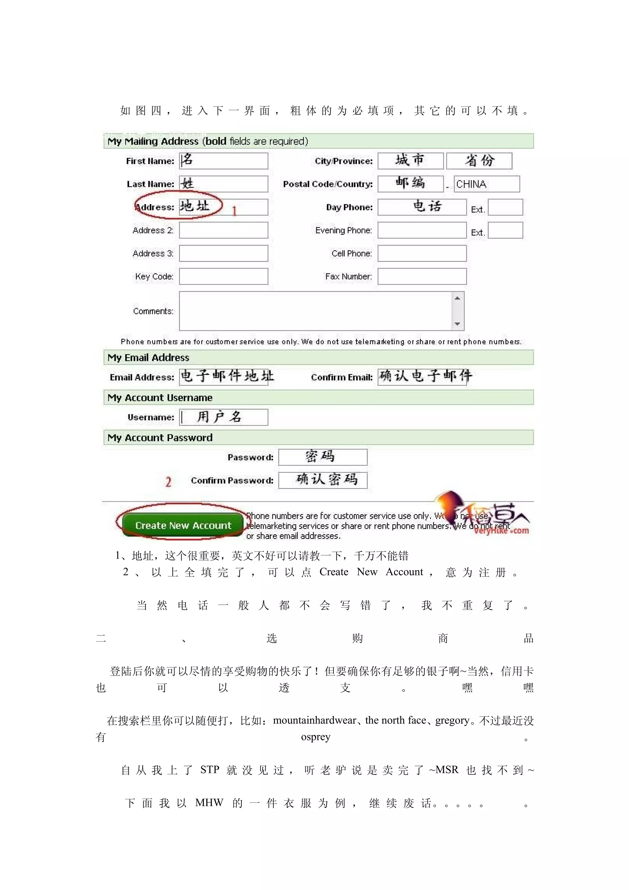 如 图四，进入下一界面，粗体的为必填项，其它的可以不填。




    1、地址，这个很重要，英文不好可以请教一下，千万不能错
     2 、 以 上 全 填 完 了 ， 可 以 点 Create New Account ， 意 为 注 册 。


      当 然 电 话 一 般 人 都 不 会 写 错 了 ， 我 不 重 复 了 。

二           、           选           购           商             品

  登陆后你就可以尽情的享受购物的快乐了！但要确保你有足够的银子啊 ~当然，信用卡
也     可     以    透    支     。     嘿     嘿

  在搜索栏里你可以随便打，比如：mountainhardwear、the north face、gregory。不过最近没
有                     osprey                                 。

    自 从 我 上 了 STP 就 没 见 过 ， 听 老 驴 说 是 卖 完 了 ~MSR 也 找 不 到 ~

     下 面 我 以 MHW 的 一 件 衣 服 为 例 ， 继 续 废 话。。。。。                 。
 