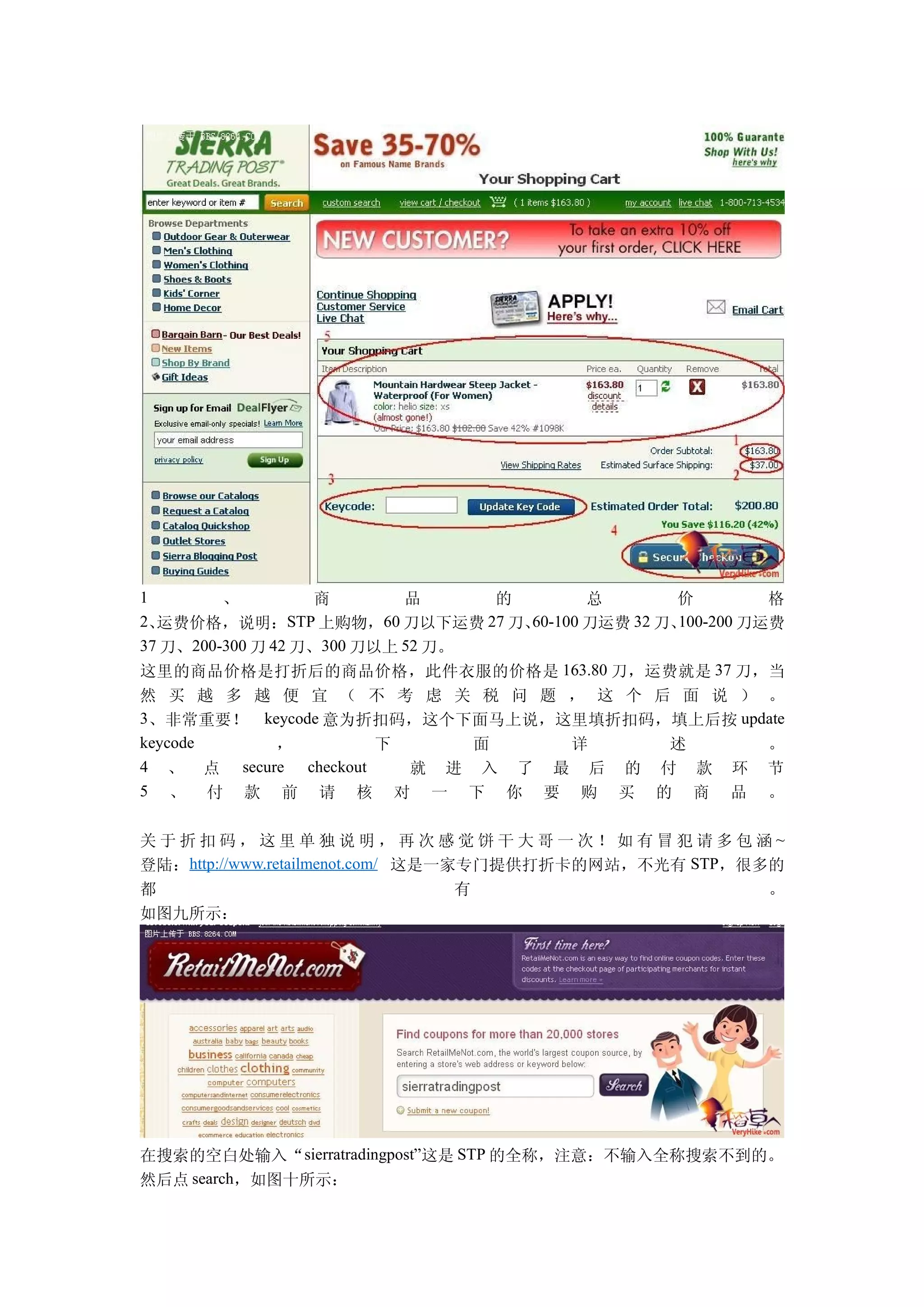 1        、          商       品      的          总       价          格
2、运费价格，说明：       STP 上购物，60 刀以下运费 27 刀、60-100 刀运费 32 刀、100-200 刀运费
37 刀、200-300 刀 42 刀、300 刀以上 52 刀。
这里的商品价格是打折后的商品价格，此件衣服的价格是 163.80 刀，运费就是 37 刀，当
然 买 越 多 越 便 宜 （ 不 考 虑 关 税 问 题 ， 这 个 后 面 说 ） 。
3、非常重要！ keycode 意为折扣码，这个下面马上说，这里填折扣码，填上后按 update
keycode    ，          下     面    详     述     。
4 、 点 secure checkout   就 进 入 了 最 后 的 付 款 环 节
5 、 付 款 前 请 核 对 一 下 你 要 购 买 的 商 品 。


关于折扣码，这里单独说明，再次感觉饼干大哥一次！如有冒犯请多包涵~
登陆：http://www.retailmenot.com/ 这是一家专门提供打折卡的网站，不光有 STP，很多的
都                                  有                    。
如图九所示：




在搜索的空白处输入“ sierratradingpost”这是 STP 的全称，注意：不输入全称搜索不到的。
然后点 search，如图十所示：
 