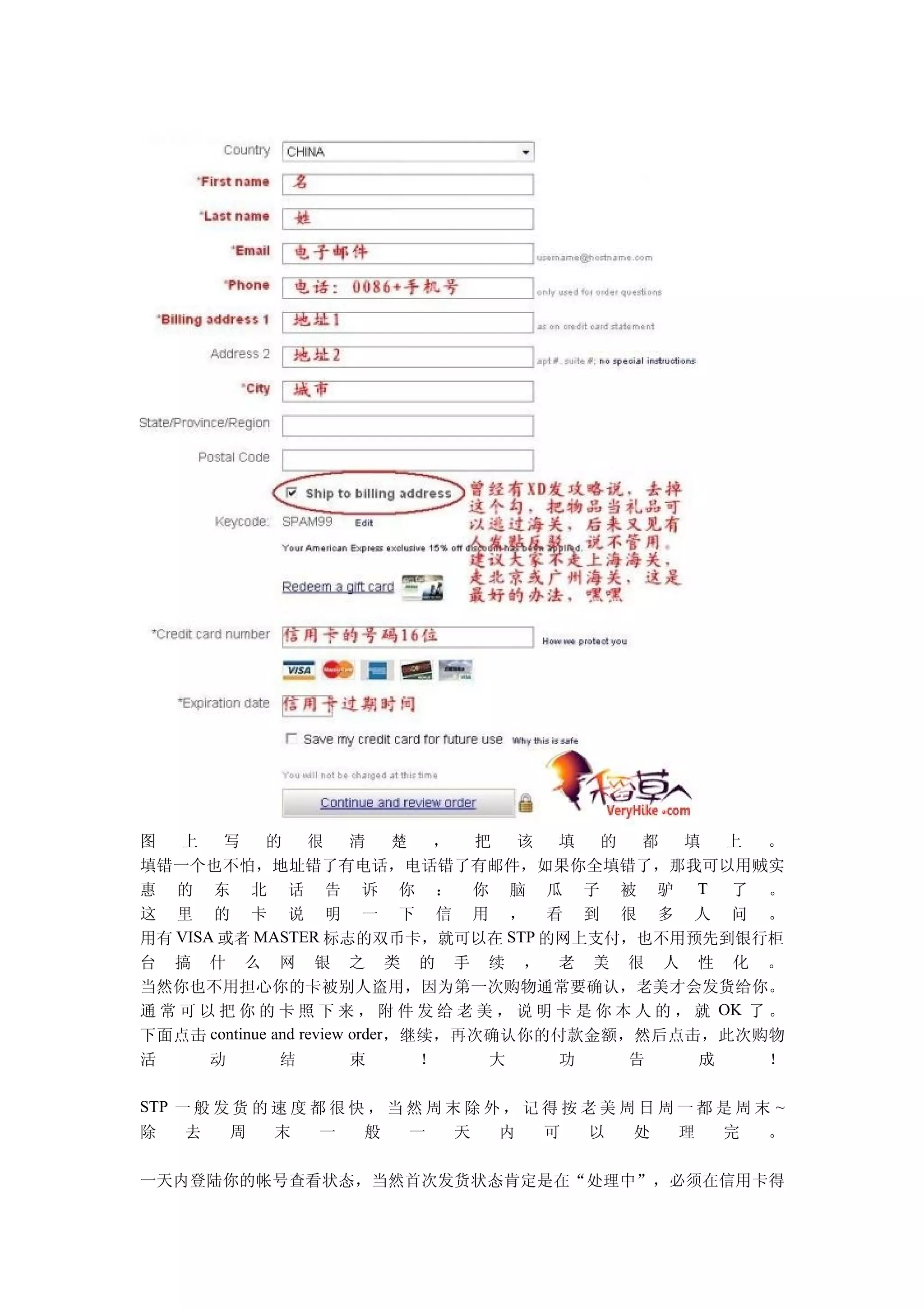 图   上   写    的     很     清    楚  ， 把  该   填   的   都    填   上   。
填错一个也不怕，地址错了有电话，电话错了有邮件，如果你全填错了，那我可以用贼实
惠 的 东 北 话 告 诉 你 ： 你 脑 瓜 子 被 驴 T 了 。
这 里 的 卡 说 明 一 下 信 用 ， 看 到 很 多 人 问 。
用有 VISA 或者 MASTER 标志的双币卡，就可以在 STP 的网上支付，也不用预先到银行柜
台 搞 什 么 网 银 之 类 的 手 续 ， 老 美 很 人 性 化 。
当然你也不用担心你的卡被别人盗用，因为第一次购物通常要确认，老美才会发货给你。
通 常 可 以 把 你 的 卡 照 下 来 ， 附 件 发 给 老 美 ， 说 明 卡 是 你 本 人 的 ， 就 OK 了 。
下面点击 continue and review order，继续，再次确认你的付款金额，然后点击，此次购物
活      动       结         束      ！   大     功      告      成      ！

STP 一 般 发 货 的 速 度 都 很 快 ， 当 然 周 末 除 外 ， 记 得 按 老 美 周 日 周 一 都 是 周 末 ~
除    去   周    末    一   般    一    天   内    可    以   处    理   完    。

一天内登陆你的帐号查看状态，当然首次发货状态肯定是在“处理中”，必须在信用卡得
 