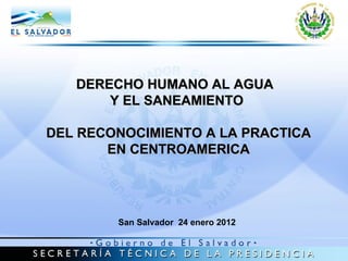 DERECHO HUMANO AL AGUA  Y EL SANEAMIENTO DEL RECONOCIMIENTO A LA PRACTICA EN CENTROAMERICA San Salvador  24 enero 2012 