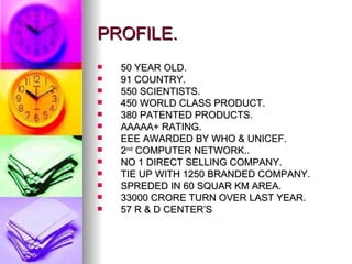PROFILE. 50 YEAR OLD. 91 COUNTRY. 550 SCIENTISTS. 450 WORLD CLASS PRODUCT. 380 PATENTED PRODUCTS. AAAAA+ RATING. EEE AWARDED BY WHO & UNICEF. 2 nd  COMPUTER NETWORK.. NO 1 DIRECT SELLING COMPANY. TIE UP WITH 1250 BRANDED COMPANY. SPREDED IN 60 SQUAR KM AREA. 33000 CRORE TURN OVER LAST YEAR. 57 R & D CENTER’S 