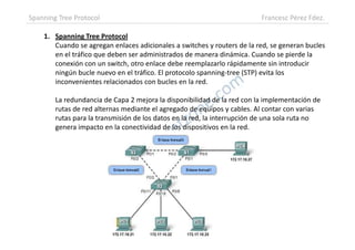 1. Spanning Tree Protocol
Cuando se agregan enlaces adicionales a switches y routers de la red, se generan bucles
en el tráfico que deben ser administrados de manera dinámica. Cuando se pierde la
conexión con un switch, otro enlace debe reemplazarlo rápidamente sin introducir
ningún bucle nuevo en el tráfico. El protocolo spanning-tree (STP) evita los
inconvenientes relacionados con bucles en la red.
La redundancia de Capa 2 mejora la disponibilidad de la red con la implementación de
rutas de red alternas mediante el agregado de equipos y cables. Al contar con varias
rutas para la transmisión de los datos en la red, la interrupción de una sola ruta no
genera impacto en la conectividad de los dispositivos en la red.
Spanning Tree Protocol Francesc Pérez Fdez.
genera impacto en la conectividad de los dispositivos en la red.
 