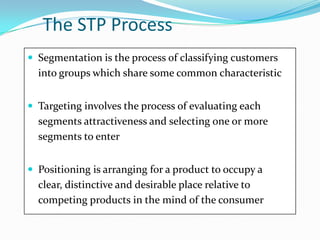 The STP Process
 Segmentation is the process of classifying customers
into groups which share some common characteristic
 Targeting involves the process of evaluating each
segments attractiveness and selecting one or more
segments to enter
 Positioning is arranging for a product to occupy a
clear, distinctive and desirable place relative to
competing products in the mind of the consumer
 