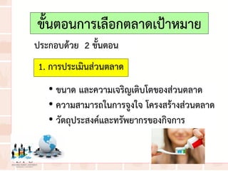 ขั้นตอนการเลือกตลาดเป้าหมาย
1. การประเมินส่วนตลาด
ประกอบด้วย 2 ขั้นตอน
• ขนาด และความเจริญเติบโตของส่วนตลาด
• ความสามารถในการจูงใจ โครงสร้างส่วนตลาด
• วัตถุประสงค์และทรัพยากรของกิจการ
 