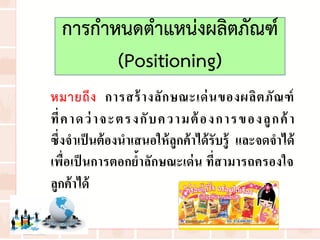 การก่าหนดต่าแหน่งผลิตภัณฑ์
(Positioning)
หมายถึง การสร้างลักษณะเด่นของผลิตภัณฑ์
ที่คาดว่าจะตรงกับความต้องการของลูกค้า
ซึ่งจาเป็นต้องนาเสนอให้ลูกค้าได้รับรู้ และจดจาได้
เพื่อเป็นการตอกย้าลักษณะเด่น ที่สามารถครองใจ
ลูกค้าได้
 