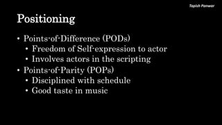 Tapish Panwar
Positioning
• Points-of-Difference (PODs)
• Freedom of Self-expression to actor
• Involves actors in the scripting
• Points-of-Parity (POPs)
• Disciplined with schedule
• Good taste in music
 