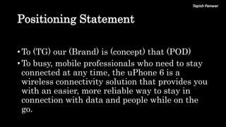 Tapish Panwar
Positioning Statement
• To (TG) our (Brand) is (concept) that (POD)
• To busy, mobile professionals who need to stay
connected at any time, the uPhone 6 is a
wireless connectivity solution that provides you
with an easier, more reliable way to stay in
connection with data and people while on the
go.
 