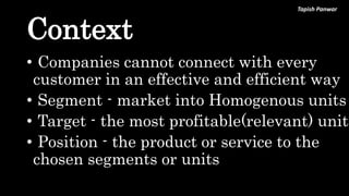Tapish Panwar
Context
• Companies cannot connect with every
customer in an effective and efficient way
• Segment - market into Homogenous units
• Target - the most profitable(relevant) unit
• Position - the product or service to the
chosen segments or units
 