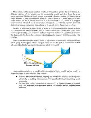 10
Once UplinkFast has achieved a fast-switchover between two uplinks, the MAC table in the
different switches of the network can be momentarily invalid and slow down the actual
convergence time. The backup link is brought up so quickly, however, that the CAM tables are no
longer accurate. If some clients behind on the D2 switch, which is X, sends a packet to other
clients behind on the A switch, which is Y, it is forwarded to D1, where it is dropped.
Communication between X and Y is interrupted as long as the MAC table is incorrect. Even with
the topology change mechanism, it can take up to 15 seconds before the problem is solved.
In order to solve this problem, switch A begins to flood dummy packets with the different
MAC addresses that it has in its MAC table as a source. In this case, a packet with Y as a source
address is generated by A. Its destination is a Cisco proprietary multicast MAC address that ensures
that the packet is flooded on the whole network and updates the necessary CAM tables on the other
switches.
In the event of failure of the primary uplink, a replacement is immediately selected within the
uplink group. What happens when a new port comes up, and this port, in accordance with STP
rules, should rightfully become the new primary uplink (root port)?
An immediate switchover to port P1, which immediately blocks port P2 and put port P1 in
forwarding mode, is not wanted, for these reasons:
▪ Stability, if the primary uplink is flapping, it is better to not introduce instability in the
network by re-enabling it immediately. You can afford to keep the existing uplink
temporarily.
▪ The only thing UplinkFast can do is to move port P1 in forwarding mode as soon as it
is up. The problem is that the remote port on D1 also goes up and obeys the usual
STP rules.
 