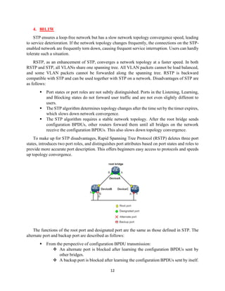 12
4. 801.1W
STP ensures a loop-free network but has a slow network topology convergence speed, leading
to service deterioration. If the network topology changes frequently, the connections on the STP-
enabled network are frequently torn down, causing frequent service interruption. Users can hardly
tolerate such a situation.
RSTP, as an enhancement of STP, converges a network topology at a faster speed. In both
RSTP and STP, all VLANs share one spanning tree. All VLAN packets cannot be load balanced,
and some VLAN packets cannot be forwarded along the spanning tree. RSTP is backward
compatible with STP and can be used together with STP on a network. Disadvantages of STP are
as follows:
▪ Port states or port roles are not subtly distinguished. Ports in the Listening, Learning,
and Blocking states do not forward user traffic and are not even slightly different to
users.
▪ The STP algorithm determines topology changes after the time set by the timer expires,
which slows down network convergence.
▪ The STP algorithm requires a stable network topology. After the root bridge sends
configuration BPDUs, other routers forward them until all bridges on the network
receive the configuration BPDUs. This also slows down topology convergence.
To make up for STP disadvantages, Rapid Spanning Tree Protocol (RSTP) deletes three port
states, introduces two port roles, and distinguishes port attributes based on port states and roles to
provide more accurate port description. This offers beginners easy access to protocols and speeds
up topology convergence.
The functions of the root port and designated port are the same as those defined in STP. The
alternate port and backup port are described as follows:
▪ From the perspective of configuration BPDU transmission:
❖ An alternate port is blocked after learning the configuration BPDUs sent by
other bridges.
❖ A backup port is blocked after learning the configuration BPDUs sent by itself.
 