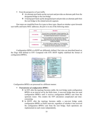 13
▪ From the perspective of user traffic
❖ An alternate port backs up the root port and provides an alternate path from the
designated bridge to the root bridge.
❖ A backup port backs up the designated port and provides an alternate path from
the root bridge to the related network segment.
Port states are simplified from five types to three types. Based on whether a port forwards
user traffic and learns MAC addresses, the port is in one of the following states:
Configuration BPDUs in RSTP are differently defined. Port roles are described based on
the Flags field defined in STP. Compared with STP, RSTP slightly redefined the format of
configuration BPDUs.
Configuration BPDUs are processed in a different manner.
▪ Transmission of configuration BPDUs
❖ In STP, after the topology becomes stable, the root bridge sends configuration
BPDUs at an interval set by the Hello timer. A non-root bridge does not send
configuration BPDUs until it receives configuration BPDUs sent from the
upstream router. This renders the STP calculation complicated and time-
consuming.
❖ In RSTP, after the topology becomes stable, a non-root bridge sends
configuration BPDUs at Hello intervals, regardless of whether it has received
the configuration BPDUs sent from the root bridge. Such operations are
implemented on each router independently.
 