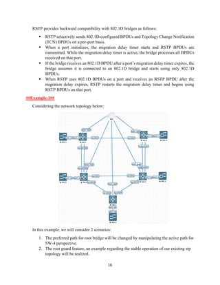 16
RSTP provides backward compatibility with 802.1D bridges as follows:
▪ RSTP selectively sends 802.1D-configured BPDUs and Topology Change Notification
(TCN) BPDUs on a per-port basis.
▪ When a port initializes, the migration delay timer starts and RSTP BPDUs are
transmitted. While the migration delay timer is active, the bridge processes all BPDUs
received on that port.
▪ If the bridge receives an 802.1D BPDU after a port’s migration delay timer expires, the
bridge assumes it is connected to an 802.1D bridge and starts using only 802.1D
BPDUs.
▪ When RSTP uses 802.1D BPDUs on a port and receives an RSTP BPDU after the
migration delay expires, RSTP restarts the migration delay timer and begins using
RSTP BPDUs on that port.
##Example-1##
Considering the network topology below:
In this example, we will consider 2 scenarios:
1. The preferred path for root bridge will be changed by manipulating the active path for
SW-4 perspective.
2. The root guard feature, an example regarding the stable operation of our existing stp
topology will be realized.
 