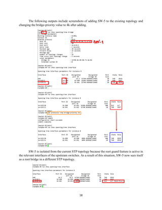 18
The following outputs include screenshots of adding SW-5 to the existing topology and
changing the bridge-priority value to 4k after adding.
SW-5 is isolated from the current STP topology because the root guard feature is active in
the relevant interfaces of the upstream switches. As a result of this situation, SW-5 now sees itself
as a root bridge in a different STP topology.
 