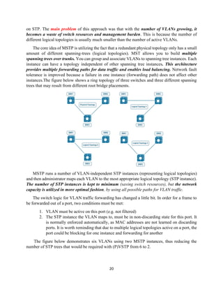 20
on STP. The main problem of this approach was that with the number of VLANs growing, it
becomes a waste of switch resources and management burden. This is because the number of
different logical topologies is usually much smaller than the number of active VLANs.
The core idea of MSTP is utilizing the fact that a redundant physical topology only has a small
amount of different spanning-trees (logical topologies). MST allows you to build multiple
spanning trees over trunks. You can group and associate VLANs to spanning tree instances. Each
instance can have a topology independent of other spanning tree instances. This architecture
provides multiple forwarding paths for data traffic and enables load balancing. Network fault
tolerance is improved because a failure in one instance (forwarding path) does not affect other
instances.The figure below shows a ring topology of three switches and three different spanning
trees that may result from different root bridge placements.
MSTP runs a number of VLAN-independent STP instances (representing logical topologies)
and then administrator maps each VLAN to the most appropriate logical topology (STP instance).
The number of STP instances is kept to minimum (saving switch resources), but the network
capacity is utilized in more optimal fashion, by using all possible paths for VLAN traffic.
The switch logic for VLAN traffic forwarding has changed a little bit. In order for a frame to
be forwarded out of a port, two conditions must be met:
1. VLAN must be active on this port (e.g. not filtered)
2. The STP instance the VLAN maps to, must be in non-discarding state for this port. It
is normally enforced automatically, as MAC addresses are not learned on discarding
ports. It is worth reminding that due to multiple logical topologies active on a port, the
port could be blocking for one instance and forwarding for another
The figure below demonstrates six VLANs using two MSTP instances, thus reducing the
number of STP trees that would be required with (P)VSTP from 6 to 2.
 