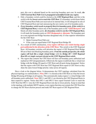 23
port, this cost is adjusted based on the receiving boundary port cost. In result, the
CIST External Root Path Cost is propagated unmodified inside any region.
3. Only a boundary switch could be elected as the CIST Regional Root, and this is the
switch with the lowest cost to reach the CIST Root. If a boundary switch hears better
CIST External Root Path cost received on its internal link, it will relinquish its role of
CIST Regional Root and start announcing the new metric out of its boundary ports.
4. Every boundary switch needs to properly block its boundary ports. If the switch is a
CIST Regional Root, it elects one of the boundary ports as the “CIST Root port” and
blocks all other boundary ports. If a boundary switch is not the CIST Regional Root,
it will mark the boundary ports as CIST Designated or Alternate. The boundary port
on a non regional-root bridge becomes designated only if it has superior information
for the CIST Root
▪ Better External Root Path cost
▪ If the costs are equal better CIST Regional Root Bridge ID.
5. As a result of CIST construction, every region will have one switch having single
port unblocked in the direction of the CIST Root. This switch is the CIST Regional
Root. All boundary switches will advertise the region’s CIST Regional Root Bridge
ID out of their non-blocking boundary ports. From the outside perspective, the whole
region will look like a single virtual bridge with the Bridge ID = CIST Regional
Root ID and single root port elected on the CIST Regional Root switch.
6. The region that contains the CIST Root will have all boundary ports unblocked and
marked as CIST designated ports. Effectively the region would look like a virtual root
bridge with the Bridge ID equal to CIST Root and all ports being designated. Notice
that the region with CIST Root has CIST Regional Root equal to CIST Root as they
share the same lowest bridge priority value across all regions.
Have a look at the diagram below. It demonstrates the CIST topology calculated from the
physical topology we outlined above. First, SW1-1 is elected as the CIST Root as it has the lowest
Bridge ID among all bridges in all regions. This automatically makes region 1 a virtual bridge with
all boundary ports unblocked. Next, SW2-1 and SW3-1 are elected as the CIST Regional Roots in
their respective regions. Notice that SW3-1 and SW2-3 have equal External Costs to reach the
CIST Root but SW3-1 wins the CIST Regional Root role due to lower priority. Keep in mind that
in the topology with multiple MSTP regions, every region that does not contain the CIST Root has
to change the IST Root election process and make IST Root equal to CIST Regional Root.
 