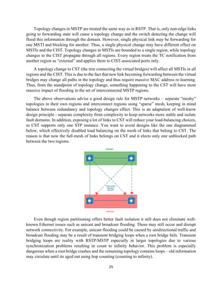 25
Topology changes in MSTP are treated the same way as in RSTP. That is, only non-edge links
going to forwarding state will cause a topology change and the switch detecting the change will
flood this information through the domain. However, single physical link may be forwarding for
one MSTI and blocking for another. Thus, a single physical change may have different effect on
MSTIs and the CIST. Topology changes in MSTIs are bounded to a single region, while topology
changes to the CIST propagate through all regions. Every region treats the TC notification from
another region as “external” and applies them to CIST-associated ports only.
A topology change to CST (the tree connecting the virtual bridges) will affect all MSTIs in all
regions and the CIST. This is due to the fact that new link becoming forwarding between the virtual
bridges may change all paths in the topology and thus require massive MAC address re-learning.
Thus, from the standpoint of topology change, something happening to the CST will have most
massive impact of flooding in the set of interconnected MSTP regions.
The above observations advise a good design rule for MSTP networks – separate “meshy”
topologies in their own regions and interconnect regions using “sparse” mesh, keeping in mind
balance between redundancy and topology changes effect. This is an adaptation of well-know
design principle - separate complexity from complexity to keep networks more stable and isolate
fault domains. In addition, exposing a lot of links to CST will reduce your load-balancing choices,
as CST supports only one STP instance. You want to avoid designs like the one diagrammed
below, which effectively disabled load balancing on the mesh of links that belong to CST. The
reason is that now the full-mesh of links belongs on CST and it elects only one unblocked path
between the two regions.
Even though region partitioning offers better fault isolation it still does not eliminate well-
known Ethernet issues such as unicast and broadcast flooding. Those may still occur and disrupt
network connectivity. For example, unicast flooding could be caused by unidirectional traffic and
broadcast flooding may be a result of transient bridging loops when a root bridge fails. Transient
bridging loops are reality with RSTP/MSTP especially in larger topologies due to various
synchronization problems resulting in count to infinity behavior. This problem is especially
dangerous when a root bridge crashes and the remaining topology contains loops – old information
may circulate until its aged out using hop counting (counting to infinity).
 