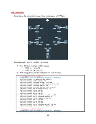 26
##Example-1##
Considering the network topology with a single region MSTP below:
In this example, we will consider 2 scenarios:
1. Two different instances will be created
▪ MST 1 – 10, 20, 30
▪ MST 2 – 100, 200, 300
2. Path manipulation will be performed for each instance
## Configuration of SW-1 Switch ##
root@SW-1# run show configuration | display set | match mstp
set protocols mstp configuration-name Region-1
set protocols mstp bridge-priority 16k
set protocols mstp interface xe-0/0/2 cost 1000
set protocols mstp interface xe-0/0/2 mode point-to-point
set protocols mstp interface ae0 cost 100
set protocols mstp interface ae0 mode point-to-point
set protocols mstp msti 1 bridge-priority 32k
set protocols mstp msti 1 vlan 10
set protocols mstp msti 1 vlan 20
set protocols mstp msti 1 vlan 30
set protocols mstp msti 1 interface xe-0/0/2 cost 10
set protocols mstp msti 1 interface ae0 cost 10
set protocols mstp msti 2 bridge-priority 32k
set protocols mstp msti 2 vlan 100
set protocols mstp msti 2 vlan 200
set protocols mstp msti 2 vlan 300
set protocols mstp msti 2 interface xe-0/0/2 cost 10
set protocols mstp msti 2 interface ae0 cost 100
## Configuration of SW-2 Switch ##
root@SW-2# run show configuration | display set | match mstp
 