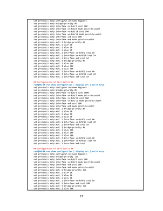 27
set protocols mstp configuration-name Region-1
set protocols mstp bridge-priority 8k
set protocols mstp interface xe-0/0/2 cost 200
set protocols mstp interface xe-0/0/2 mode point-to-point
set protocols mstp interface xe-0/0/10 cost 100
set protocols mstp interface xe-0/0/10 mode point-to-point
set protocols mstp interface ae0 cost 100
set protocols mstp interface ae0 mode point-to-point
set protocols mstp msti 1 bridge-priority 4k
set protocols mstp msti 1 vlan 10
set protocols mstp msti 1 vlan 20
set protocols mstp msti 1 vlan 30
set protocols mstp msti 1 interface xe-0/0/2 cost 10
set protocols mstp msti 1 interface xe-0/0/10 cost 10
set protocols mstp msti 1 interface ae0 cost 10
set protocols mstp msti 2 bridge-priority 8k
set protocols mstp msti 2 vlan 100
set protocols mstp msti 2 vlan 200
set protocols mstp msti 2 vlan 300
set protocols mstp msti 2 interface xe-0/0/2 cost 40
set protocols mstp msti 2 interface xe-0/0/10 cost 40
set protocols mstp msti 2 interface ae0 cost 10
## Configuration of SW-3 Switch ##
root@SW-3# run show configuration | display set | match mstp
set protocols mstp configuration-name Region-1
set protocols mstp bridge-priority 8k
set protocols mstp interface xe-0/0/2 cost 1000
set protocols mstp interface xe-0/0/2 mode point-to-point
set protocols mstp interface xe-0/0/11 cost 100
set protocols mstp interface xe-0/0/11 mode point-to-point
set protocols mstp interface ae0 cost 100
set protocols mstp interface ae0 mode point-to-point
set protocols mstp msti 1 bridge-priority 8k
set protocols mstp msti 1 vlan 10
set protocols mstp msti 1 vlan 20
set protocols mstp msti 1 vlan 30
set protocols mstp msti 1 interface xe-0/0/2 cost 40
set protocols mstp msti 1 interface xe-0/0/11 cost 40
set protocols mstp msti 1 interface ae0 cost 10
set protocols mstp msti 2 bridge-priority 4k
set protocols mstp msti 2 vlan 100
set protocols mstp msti 2 vlan 200
set protocols mstp msti 2 vlan 300
set protocols mstp msti 2 interface xe-0/0/2 cost 40
set protocols mstp msti 2 interface xe-0/0/11 cost 40
set protocols mstp msti 2 interface ae0 cost
## Configuration of SW-4 Switch ##
root@SW-4# run show configuration | display set | match mstp
set protocols mstp configuration-name Region-1
set protocols mstp bridge-priority 16k
set protocols mstp interface xe-0/0/2 cost 200
set protocols mstp interface xe-0/0/2 mode point-to-point
set protocols mstp interface ae0 cost 100
set protocols mstp interface ae0 mode point-to-point
set protocols mstp msti 1 bridge-priority 32k
set protocols mstp msti 1 vlan 10
set protocols mstp msti 1 vlan 20
set protocols mstp msti 1 vlan 30
set protocols mstp msti 1 interface xe-0/0/2 cost 10
set protocols mstp msti 1 interface ae0 cost 100
set protocols mstp msti 2 bridge-priority 32k
set protocols mstp msti 2 vlan 100
 