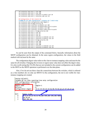 28
set protocols mstp msti 2 vlan 200
set protocols mstp msti 2 vlan 300
set protocols mstp msti 2 interface xe-0/0/2 cost 10
set protocols mstp msti 2 interface ae0 cost 10
## Configuration of SW-5 Switch ##
root@SW-5# run show configuration | display set | match mstp
set protocols mstp configuration-name Region-1
set protocols mstp bridge-priority 4k
set protocols mstp interface xe-0/0/10 cost 100
set protocols mstp interface xe-0/0/10 mode point-to-point
set protocols mstp interface xe-0/0/11 cost 100
set protocols mstp interface xe-0/0/11 mode point-to-point
set protocols mstp msti 1 bridge-priority 16k
set protocols mstp msti 1 vlan 10
set protocols mstp msti 1 vlan 20
set protocols mstp msti 1 vlan 30
set protocols mstp msti 1 interface xe-0/0/10 cost 10
set protocols mstp msti 1 interface xe-0/0/11 cost 20
set protocols mstp msti 2 bridge-priority 16k
set protocols mstp msti 2 vlan 100
set protocols mstp msti 2 vlan 200
set protocols mstp msti 2 vlan 300
set protocols mstp msti 2 interface xe-0/0/10 cost 20
set protocols mstp msti 2 interface xe-0/0/11 cost 10
As can be seen from the output of the command below, basically information about the
MSTP configuration can be obtained. In the same region configuration, the values in the field
marked with red must be the same.
The confguration digest value refers to the vlan-to-instance mapping value and must be the
same for all switches. Changing the revision or region name value does not affect the digest value.
It is also worth noting that VLANs that are not included in the current configuration can be added
to the MSTI as the MSTP operation is performed over the data plane.
Also, if we do not use these vlans the connections between the switches, which is referred
as a vlan members all, we only see MSTI 0 in the configuration, the rest is not visible for vlan-
instance mapping not created.
 
