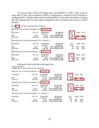 30
You can see easily verify to root bridge with a current MSTI 1 is a SW-1. Also, if you are
using other VLANs such as members of MSTI 2 configuration is using the xe-0/0/2 interface to
sending data flow. All other traffics with no matching MSTI 1-2 choice the ae0 interface to sending
data flow, because here we can do path manipulation with a increasing cost value on xe-0/0/2
interface.
Inferences similar to the above also apply here.
 