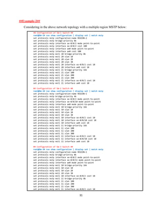 31
##Example-2##
Considering in the above network topology with a multiple region MSTP below:
## Configuration of SW-1 Switch ##
root@SW-1# run show configuration | display set | match mstp
set protocols mstp configuration-name REGION-2
set protocols mstp bridge-priority 8k
set protocols mstp interface xe-0/0/2 mode point-to-point
set protocols mstp interface xe-0/0/2 cost 100
set protocols mstp interface ae0 mode point-to-point
set protocols mstp interface ae0 cost 100
set protocols mstp msti 20 bridge-priority 8k
set protocols mstp msti 20 vlan 10
set protocols mstp msti 20 vlan 20
set protocols mstp msti 20 vlan 30
set protocols mstp msti 20 interface xe-0/0/2 cost 10
set protocols mstp msti 20 interface ae0 cost 10
set protocols mstp msti 21 bridge-priority 16k
set protocols mstp msti 21 vlan 100
set protocols mstp msti 21 vlan 200
set protocols mstp msti 21 vlan 300
set protocols mstp msti 21 interface xe-0/0/2 cost 10
set protocols mstp msti 21 interface ae0 cost 10
## Configuration of SW-2 Switch ##
root@SW-2# run show configuration | display set | match mstp
set protocols mstp configuration-name REGION-1
set protocols mstp bridge-priority 4k
set protocols mstp interface xe-0/0/2 mode point-to-point
set protocols mstp interface xe-0/0/10 mode point-to-point
set protocols mstp interface ae0 mode point-to-point
set protocols mstp msti 10 bridge-priority 16k
set protocols mstp msti 10 vlan 10
set protocols mstp msti 10 vlan 20
set protocols mstp msti 10 vlan 30
set protocols mstp msti 10 interface xe-0/0/2 cost 10
set protocols mstp msti 10 interface xe-0/0/10 cost 10
set protocols mstp msti 10 interface ae0 cost 10
set protocols mstp msti 11 bridge-priority 16k
set protocols mstp msti 11 vlan 100
set protocols mstp msti 11 vlan 200
set protocols mstp msti 11 vlan 300
set protocols mstp msti 11 interface xe-0/0/2 cost 10
set protocols mstp msti 11 interface xe-0/0/10 cost 10
set protocols mstp msti 11 interface ae0 cost 10
## Configuration of SW-3 Switch ##
root@SW-3# run show configuration | display set | match mstp
set protocols mstp configuration-name REGION-1
set protocols mstp bridge-priority 8k
set protocols mstp interface xe-0/0/2 mode point-to-point
set protocols mstp interface xe-0/0/11 mode point-to-point
set protocols mstp interface ae0 mode point-to-point
set protocols mstp msti 10 bridge-priority 16k
set protocols mstp msti 10 vlan 10
set protocols mstp msti 10 vlan 20
set protocols mstp msti 10 vlan 30
set protocols mstp msti 10 interface xe-0/0/2 cost 10
set protocols mstp msti 11 bridge-priority 8k
set protocols mstp msti 11 vlan 100
set protocols mstp msti 11 vlan 200
set protocols mstp msti 11 vlan 300
set protocols mstp msti 11 interface xe-0/0/2 cost 10
 