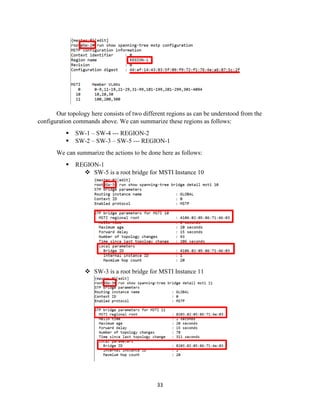 33
Our topology here consists of two different regions as can be understood from the
configuration commands above. We can summarize these regions as follows:
▪ SW-1 – SW-4 --- REGION-2
▪ SW-2 – SW-3 – SW-5 --- REGION-1
We can summarize the actions to be done here as follows:
▪ REGION-1
❖ SW-5 is a root bridge for MSTI Instance 10
❖ SW-3 is a root bridge for MSTI Instance 11
 