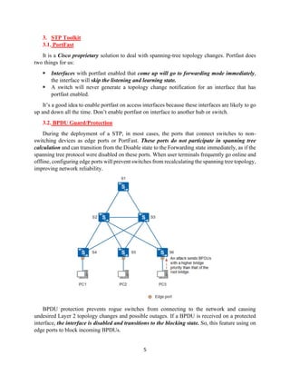 5
3. STP Toolkit
3.1. PortFast
It is a Cisco proprietary solution to deal with spanning-tree topology changes. Portfast does
two things for us:
▪ Interfaces with portfast enabled that come up will go to forwarding mode immediately,
the interface will skip the listening and learning state.
▪ A switch will never generate a topology change notification for an interface that has
portfast enabled.
It’s a good idea to enable portfast on access interfaces because these interfaces are likely to go
up and down all the time. Don’t enable portfast on interface to another hub or switch.
3.2. BPDU Guard/Protection
During the deployment of a STP, in most cases, the ports that connect switches to non-
switching devices as edge ports or PortFast. These ports do not participate in spanning tree
calculation and can transition from the Disable state to the Forwarding state immediately, as if the
spanning tree protocol were disabled on these ports. When user terminals frequently go online and
offline, configuring edge ports will prevent switches from recalculating the spanning tree topology,
improving network reliability.
BPDU protection prevents rogue switches from connecting to the network and causing
undesired Layer 2 topology changes and possible outages. If a BPDU is received on a protected
interface, the interface is disabled and transitions to the blocking state. So, this feature using on
edge ports to block incoming BPDUs.
 