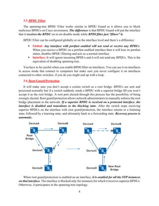 6
3.3. BPDU Filter
The spanning-tree BPDU Filter works similar to BPDU Guard as it allows you to block
malicious BPDUs on Cisco enviroment. The difference is that BPDU Guard will put the interface
that it receives the BPDU on in err-disable mode while BPDUfilter just “filters” it.
BPDU Filter can be configured globally or on the interface level and there’s a difference:
▪ Global: Any interface with portfast enabled will not send or receive any BPDUs.
When you receive a BPDU on a portfast enabled interface then it will lose its portfast
status, disables BPDU filtering and acts as a normal interface.
▪ Interface: It will ignore incoming BPDUs and it will not send any BPDUs. This is the
equivalent of disabling spanning-tree.
You have to be careful when you enable BPDUfilter on interfaces. You can use it on interfaces
in access mode that connect to computers but make sure you never configure it on interfaces
connected to other switches; if you do you might end up with a loop.
3.4. Root Guard/Protection
It will make sure you don’t accept a certain switch as a root bridge. BPDUs are sent and
processed normally but if a switch suddenly sends a BPDU with a superior bridge ID you won’t
accept it as the root bridge. A root port elected through this process has the possibility of being
wrongly elected. Root guard/protection allows network administrators to manually enforce the root
bridge placement in the network. If a superior BPDU is received on a protected interface, the
interface is disabled and transitions to the blocking state. After the switch stops receiving
superior BPDUs on the interface with root guard/protection, the interface returns to a listening
state, followed by a learning state, and ultimately back to a forwarding state. Recovery process is
automatic.
When root guard/protection is enabled on an interface, it is enabled for all the STP instances
on that interface. The interface is blocked only for instances for which it receives superior BPDUs.
Otherwise, it participates in the spanning-tree topology.
 