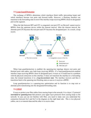 7
3.5. Loop Guard/Protection
The exchange of BPDUs determines which interfaces block traffic (preventing loops) and
which interfaces become root ports and forward traffic. However, a blocking interface can
transition to the forwarding state in error if the interface stops receiving BPDUs from its designated
port on the segment.
When the link between BP2 and CP1 is congested, root port CP1 on DeviceC cannot receive
BPDUs from the upstream device within the timeout interval. After the timeout interval, the
alternate port CP2 becomes the root port and CP1 becomes the designated port. As a result, a loop
occurs.
When loop guard/protection is enabled, the spanning-tree topology detects root ports and
blocked ports and makes sure both keep receiving BPDUs. If a loop-guard/protection-enabled
interface stops receiving BPDUs from its designated port, it reacts as it would react to a problem
with the physical connection on this interface. It does not transition the interface to a forwarding
state, but instead transitions it to a loop-inconsistent state. The interface recovers and then it
transitions back to the spanning-tree blocking state as soon as it receives a BPDU.
Loop guard/protection is a spanning-tree optimization and its function is to stop root or
alternate ports transitioning into the designated/forwarding state.
3.6. UDLD
It ways to protect your fiber cables from causing loops in the network. It is a layer 1/2 protocol
(unrelated to spanning-tree) that protects your upper layer protocols from causing loops in the
network. In case you are not familiar with fiber, you need to make sure you understand the
connection between Sw2 and Sw3 in the diagram on the right hand side. This is two physical
cables, one is to transmit data and the other is to receive data.
 