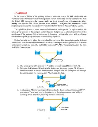 9
3.7. UplinkFast
In the event of failure of the primary uplink to upstream switch, the STP recalculates and
eventually unblocks the second uplink to upstream switch, therefore it restores connectivity. With
the default STP parameters, the recovery takes up to 30 seconds, and with aggressive timer
tuning, this lapse of time can be reduced to 14 seconds. The UplinkFast feature is a Cisco
proprietary technique that reduces the recovery time further down to the order of one second.
The UplinkFast feature is based on the definition of an uplink group. On a given switch, the
uplink group consists in the root port and all the ports that provide an alternate connection to the
root bridge. If the root port fails, which means if the primary uplink fails, a port with next lowest
cost from the uplink group is selected to immediately replace it.
UplinkFast only works when the switch has blocked ports. The feature is typically designed
for an access switch that has redundant blocked uplinks. When you enable UplinkFast, it is enabled
for the entire switch and cannot be enabled for individual VLANs. This example details the steps
for UplinkFast recovery:
1. The uplink group of A consists of P1 and its non-self-looped blocked port, P2.
2. When the link between D1 and A fails, A detects a link down on port P1. It knows
immediately that its unique path to the root bridge is lost, and other paths are through
the uplink group, for example, port P2 , which is blocked.
3. A places port P2 in forwarding mode immediately, thus it violates the standard STP
procedures. There is no loop in the network, as the only path to the root bridge is
currently down. Therefore, recovery is almost immediate.
 