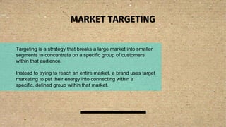 MARKET TARGETING
Targeting is a strategy that breaks a large market into smaller
segments to concentrate on a specific group of customers
within that audience.
Instead to trying to reach an entire market, a brand uses target
marketing to put their energy into connecting within a
specific, defined group within that market.
 