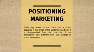 POSITIONING
MARKETING
Positioning refers to the place that a brand
occupies in the minds of the customers and how it
is distinguished from the products of the
competitors and different from the concept of
brand awareness.
 