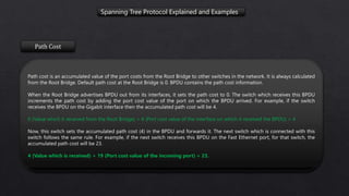 Spanning Tree Protocol Explained and Examples
Path Cost
Path cost is an accumulated value of the port costs from the Root Bridge to other switches in the network. It is always calculated
from the Root Bridge. Default path cost at the Root Bridge is 0. BPDU contains the path cost information.
When the Root Bridge advertises BPDU out from its interfaces, it sets the path cost to 0. The switch which receives this BPDU
increments the path cost by adding the port cost value of the port on which the BPDU arrived. For example, if the switch
receives the BPDU on the Gigabit interface then the accumulated path cost will be 4.
0 (Value which it received from the Root Bridge) + 4 (Port cost value of the interface on which it received the BPDU) = 4
Now, this switch sets the accumulated path cost (4) in the BPDU and forwards it. The next switch which is connected with this
switch follows the same rule. For example, if the next switch receives this BPDU on the Fast Ethernet port, for that switch, the
accumulated path cost will be 23.
4 (Value which is received) + 19 (Port cost value of the incoming port) = 23.
 