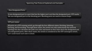 Spanning Tree Protocol Explained and Examples
A non-designated port is a port that has the higher port cost than the designated port. STP marks
the non-designated port as the blocking port. Blocking ports are used to remove loops.
Non-Designated Ports
All ports on a STP running switch, go through the four different states; blocking, listening,
learning, and forwarding. Through these states, the switch not only understands the network
topology but also calculates the path cost value and based on that value elects the designated and
non-designated ports. After these states, the switch is considered as the STP convergent switch.
Let’s understand each state in detail.
STP port states
 