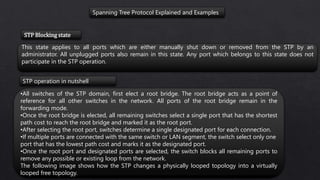 Spanning Tree Protocol Explained and Examples
This state applies to all ports which are either manually shut down or removed from the STP by an
administrator. All unplugged ports also remain in this state. Any port which belongs to this state does not
participate in the STP operation.
STP Blocking state
•All switches of the STP domain, first elect a root bridge. The root bridge acts as a point of
reference for all other switches in the network. All ports of the root bridge remain in the
forwarding mode.
•Once the root bridge is elected, all remaining switches select a single port that has the shortest
path cost to reach the root bridge and marked it as the root port.
•After selecting the root port, switches determine a single designated port for each connection.
•If multiple ports are connected with the same switch or LAN segment, the switch select only one
port that has the lowest path cost and marks it as the designated port.
•Once the root port and designated ports are selected, the switch blocks all remaining ports to
remove any possible or existing loop from the network.
The following image shows how the STP changes a physically looped topology into a virtually
looped free topology.
STP operation in nutshell
 